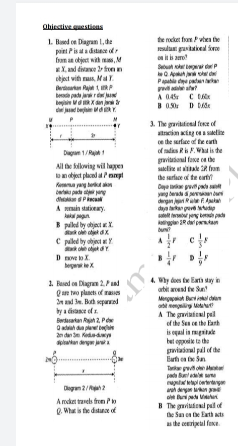 Objective questions
1. Based on Diagram 1, the
point P is at a distance of r
from an object with mass, M
at X, and distance 2r from an
object with mass, M at Y.
Berdasarkan Rajah 1, tik P
berada pada jarak r dari jasad
berjisim M di titik X dan jarak 2r
dari jasad berjisim M di tiik Y.
the rocket from P when the
resultant gravitational force
on it is zero?
Sebuah roket bergerak dari P
ke Q. Apakah jarak roket dari
Papabila daya paduan tarikan
gravilti adalah sifar?
A 0.45x C 0.60x
B 0.50x D 0.65x
3. The gravitational force of
attraction acting on a satellite
on the surface of the earth
of radius R is F. What is the
gravitational force on the
satellite at altitude 2R from
the surface of the earth?
Diagram 1/ Rajah 1
All the following will happen
to an object placed at P except
Kosomua yang berikut akan
bertaku padu abjek yang
dietakkan di P kecuall
A remain stationary.
kokal pegun.
B pulled by object at X.
ditarik oleh objek di X.
C pulled by object at Y.
ditarik oloh objek di Y.
D move to X.
bergerak ke X.
Daya tarikan graviti pada satelt
yang berada di permukaan bumi
dengan jejari R ialah F. Apakah
daya tarikan graviti terhadap
satelit tersebut yang berada pada
ketinggian 2R dari permukaan
bumi?
2. Based on Diagram 2, P and
Q are two planets of masses
2m and 3m. Both separated
by a distance of x.
Berdasarkan Rajah 2, P dan
Q adalah dua planet berjisim
2m dan 3m. Kedua-duanya
dipisahkan dengan jarak x
4. Why does the Earth stay in
orbit around the Sun?
Mengapakah Bumi kokal dalam
orbit mengelingi Matahan?
A The gravitational pull
of the Sun on the Earth
is equal in magnitude
but opposite to the
gravitational pull of the
Earth on the Sun.
2m
3m
Tarikan graviti oleh Motahari
pada Burni adalah sama
magnitud tetapi bertentangan
arah dengan tarikan graviti
oleh Bumi pada Matahari.
B The gravitational pull of
the Sun on the Earth acts
Diagram 2 / Rajah 2
A rocket travels from P to
Q. What is the distance of
as the centripetal force.
