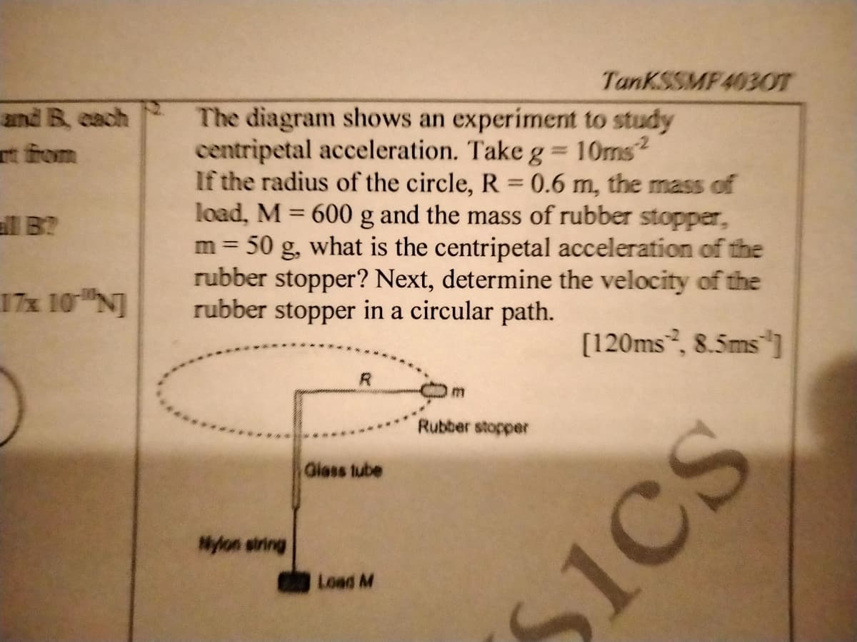TanKSSMF403OT
and B cach
The diagram shows an experiment to study
centripetal acceleration. Take g = 10ms2
If the radius of the circle, R = 0.6 m, the mass of
load, M = 600 g and the mass of rubber stopper,
50 g, what is the centripetal acceleration of the
rubber stopper? Next, determine the velocity of the
rubber stopper in a circular path.
t from
l B?
m =
17x 10 N]
[120ms, 8.5ms ]
Rubber stopper
Giess tube
Nylon string
Load M
Sics
