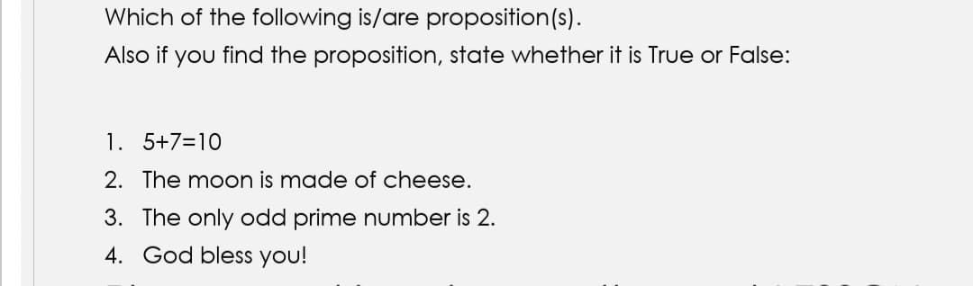 Which of the following is/are proposition(s).
Also if you find the proposition, state whether it is True or False:
1. 5+7=10
2. The moon is made of cheese.
3. The only odd prime number is 2.
4. God bless you!
