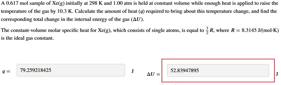 A 0.617 mol sample of Xe(g) initially at 298 K and 1.00 atm is held at constant volume while enough heat is applied to raise the
temperature of the gas by 10.3 K. Calculate the amount of heat (q) required to bring about this temperature change, and find the
corresponding total change in the internal energy of the gas (AU).
The constant-volume molar specific heat for Xe(g), which consists of single atoms, is equal to R, where R = 8.3145 J/(mol·K)
is the ideal gas constant.
9 =
79.259218425
J
AU =
52.83947895
