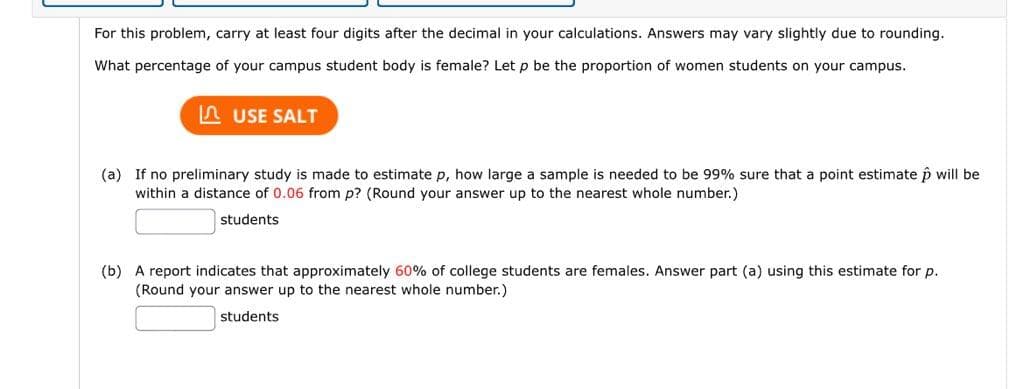 For this problem, carry at least four digits after the decimal in your calculations. Answers may vary slightly due to rounding.
What percentage of your campus student body is female? Let p be the proportion of women students on your campus.
A USE SALT
(a) If no preliminary study is made to estimate p, how large a sample is needed to be 99% sure that a point estimate p will be
within a distance of 0.06 from p? (Round your answer up to the nearest whole number.)
students
(b) A report indicates that approximately 60% of college students are females. Answer part (a) using this estimate for p.
(Round your answer up to the nearest whole number.)
students
