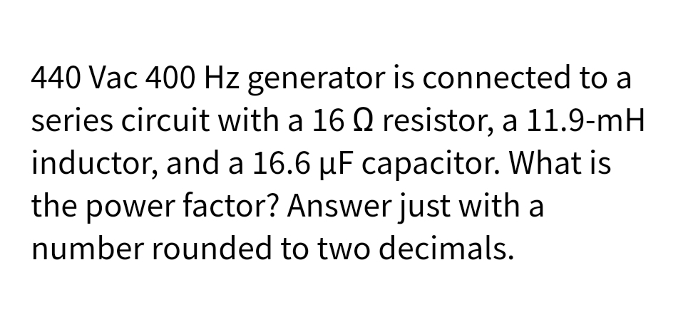 440 Vac 400 Hz generator is connected to a
series circuit with a 16 Q resistor, a 11.9-mH
inductor, and a 16.6 µF capacitor. What is
the power factor? Answer just with a
number rounded to two decimals.
