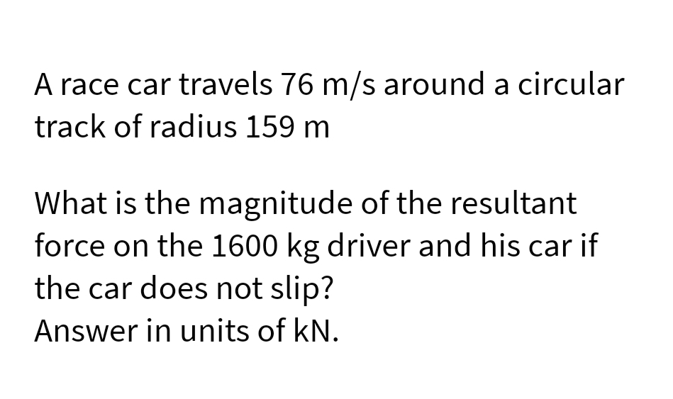 A race car travels 76 m/s around a circular
track of radius 159 m
What is the magnitude of the resultant
force on the 1600 kg driver and his car if
the car does not slip?
Answer in units of kN.
