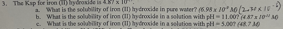 3. The Ksp for iron (II) hydroxide is 4.87 x 10-
a.
What is the solubility of iron (II) hydroxide in pure water? (6.98 x 10 M) (2.30 × 10°
b. What is the solubility of iron (II) hydroxide in a solution with pH = 11.00? (4.87 x 10-11 M)
C. What is the solubility of iron (II) hydroxide in a solution with pH = 5.00? (48.7 M)
