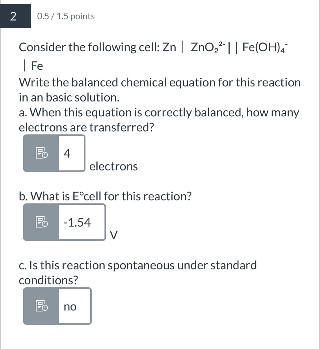 2
0.5/1.5 points
2-
Consider the following cell: Zn | ZnO₂²¯|| Fe(OH)4¯
|Fe
Write the balanced chemical equation for this reaction
in an basic solution.
a. When this equation is correctly balanced, how many
electrons are transferred?
Fo
4
electrons
b. What is E°cell for this reaction?
Fo -1.54
V
c. Is this reaction spontaneous under standard
conditions?
區 no