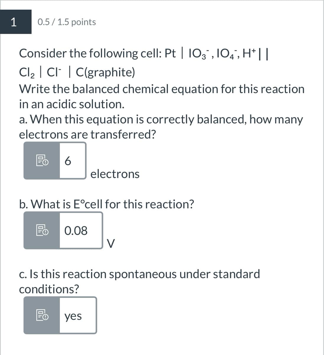 1
0.5/1.5 points
Consider the following cell: Pt | 10¸¯‚ 104¯, H*||
Cl₂ ClC(graphite)
Write the balanced chemical equation for this reaction
in an acidic solution.
a. When this equation is correctly balanced, how many
electrons are transferred?
E 6
electrons
b. What is E°cell for this reaction?
0.08
V
c. Is this reaction spontaneous under standard
conditions?
yes