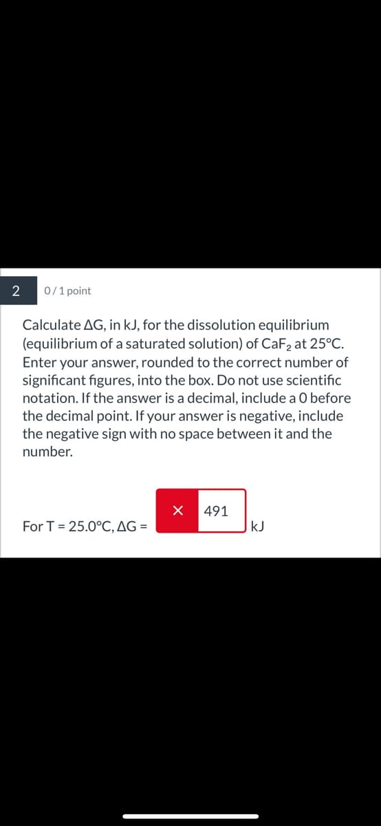 2
0/1 point
Calculate AG, in kJ, for the dissolution equilibrium
(equilibrium of a saturated solution) of CaF2 at 25°C.
Enter your answer, rounded to the correct number of
significant figures, into the box. Do not use scientific
notation. If the answer is a decimal, include a O before
the decimal point. If your answer is negative, include
the negative sign with no space between it and the
number.
491
For T=25.0°C, AG =
KJ