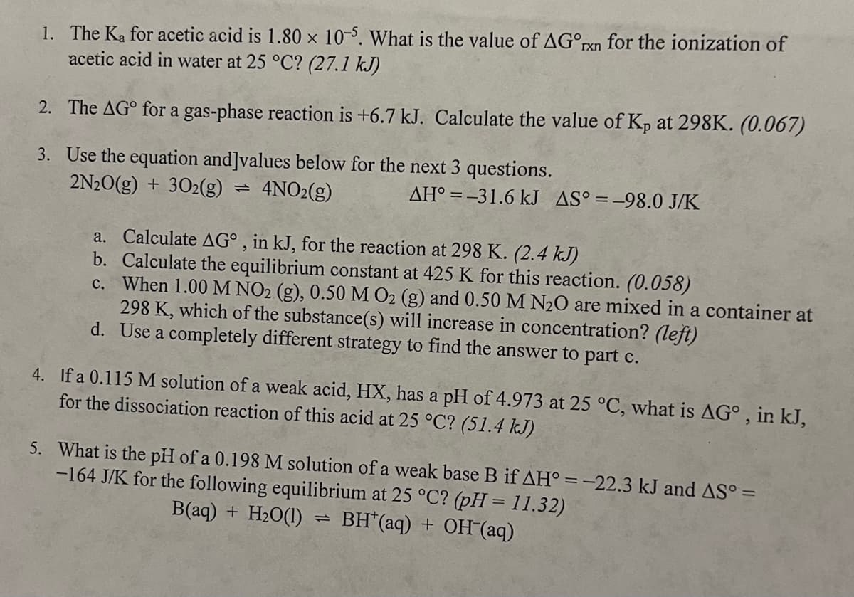 1. The Ka for acetic acid is 1.80 x 10-5. What is the value of AG°xn for the ionization of
acetic acid in water at 25 °C? (27.1 kJ)
2. The AG° for a gas-phase reaction is +6.7 kJ. Calculate the value of Kp at 298K. (0.067)
3. Use the equation and]values below for the next 3 questions.
2N2O(g) + 302(g)
110
4NO2(g)
AH-31.6 kJ AS°=-98.0 J/K
a. Calculate AG°, in kJ, for the reaction at 298 K. (2.4 kJ)
b. Calculate the equilibrium constant at 425 K for this reaction. (0.058)
c. When 1.00 M NO2 (g), 0.50 M O2 (g) and 0.50 M N2O are mixed in a container at
298 K, which of the substance(s) will increase in concentration? (left)
d. Use a completely different strategy to find the answer to part c.
4. If a 0.115 M solution of a weak acid, HX, has a pH of 4.973 at 25 °C, what is AG°, in kJ,
for the dissociation reaction of this acid at 25 °C? (51.4 kJ)
5. What is the pH of a 0.198 M solution of a weak base B if AH° = -22.3 kJ and AS° =
-164 J/K for the following equilibrium at 25 °C? (pH = 11.32)
B(aq) + H2O(1)
12
BH(aq) + OH(aq)