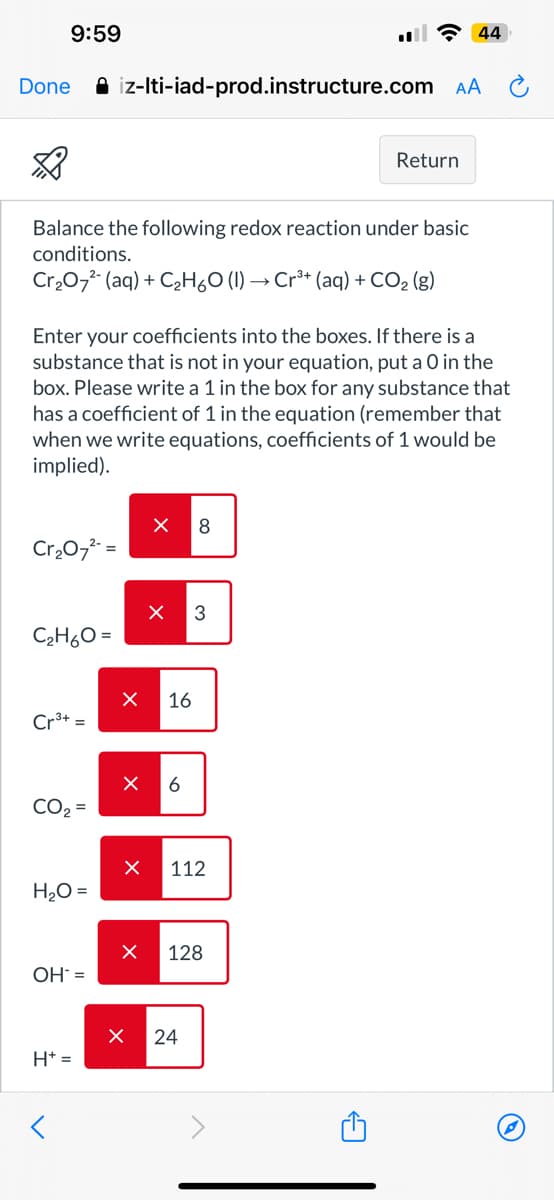 9:59
Done
3 44
iz-lti-iad-prod.instructure.com AA
Return
Balance the following redox reaction under basic
conditions.
Cr2O72 (aq) + C2H6O (l) → Cr³+ (aq) + CO2 (g)
Enter your coefficients into the boxes. If there is a
substance that is not in your equation, put a O in the
box. Please write a 1 in the box for any substance that
has a coefficient of 1 in the equation (remember that
when we write equations, coefficients of 1 would be
implied).
Cr₂072-=
C2H6O=
Cr3+ =
CO₂ =
H2O =
OH =
H+=
☑
8
☑
☑
☑
☑
☑
☑
3
16
6
112
128
24
←