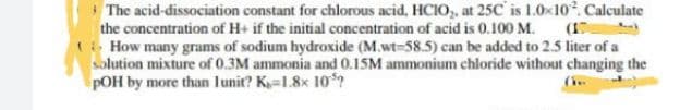 The acid-dissociation constant for chlorous acid, HCIO,, at 25C is 1.0x10. Calculate
the concentration of H+ if the initial concentration of acid is 0.100 M. (1
- How many grams of sodium hydroxide (M.wt-58.5) can be added to 2.5 liter of a
solution mixture of 0.3M ammonia and 0.15M ammonium chloride without changing the
pOH by more than lunit? K-1.8x 10*?
(
