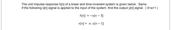 The unit impulse response h[n] of a linear and time-invariant system is given below. Same
If the following x[n] signal is applied to the input of the system, find the output y[n] signal. (0<a<1)
h[n] = -u[n – 3]
x[n] = a. u[n – 1]
