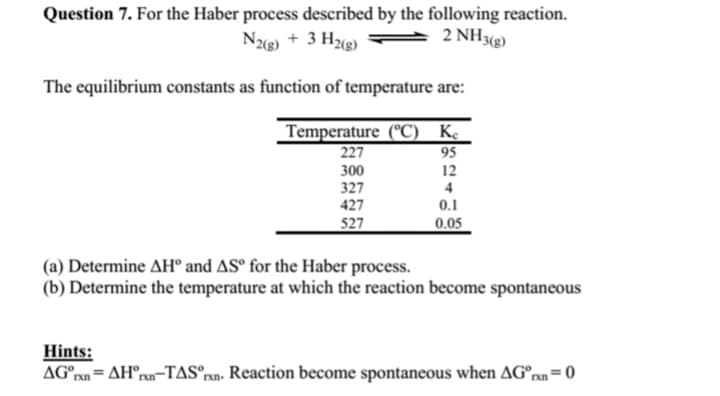 Question 7. For the Haber process described by the following reaction.
N2(g) + 3 H2(g)
2 NH3(g)
The equilibrium constants as function of temperature are:
Temperature (°C) Ke
95
12
4
0.1
0.05
227
300
327
427
527
(a) Determine AHⓇ and AS for the Haber process.
(b) Determine the temperature at which the reaction become spontaneous
Hints:
AG =
rxn
AH rxn-TAS rxn. Reaction become spontaneous when AGºrxn=0
