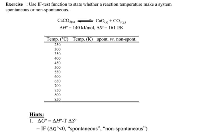 Exercise: Use IF-test function to state whether a reaction temperature make a system
spontaneous or non-spontaneous.
CaCO2(s)
CaO(s)+CO2(g)
AH = 140 kJ/mol, AS = 161 J/K
Temp. (°C) Temp. (K) spont. vs. non-spont.
250
300
350
400
450
500
550
600
650
700
750
800
850
Hints:
1. AGAH-T AS
= IF (AG°<0, "spontaneous", "non-spontaneous")