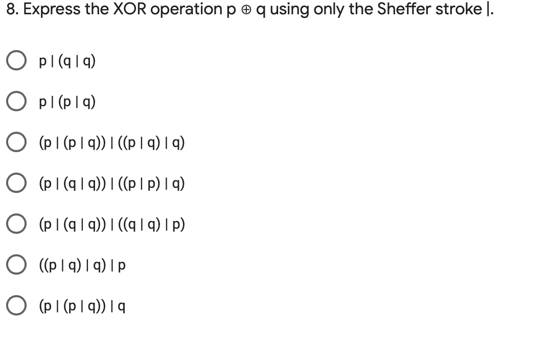 8. Express the XOR operation p e q using only the Sheffer stroke l.
O pl(q|q)
O pl (plq)
O (PI (p I q)) I ((p| q) | q)
O (pI (q | q)) I ((p I p) I q)
O (pI (q | 9)) I ((q | q) I p)
O ((p Iq) I q) I p
O (p I (p I q)) | q
