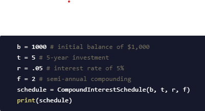 b = 1000 # initial balance of $1, 000
t = 5 # 5-year investment
r = .05 # interest rate of 5%
f = 2 # semi-annual compounding
schedule = CompoundInterestSchedule(b, t, r, f)
print(schedule)
