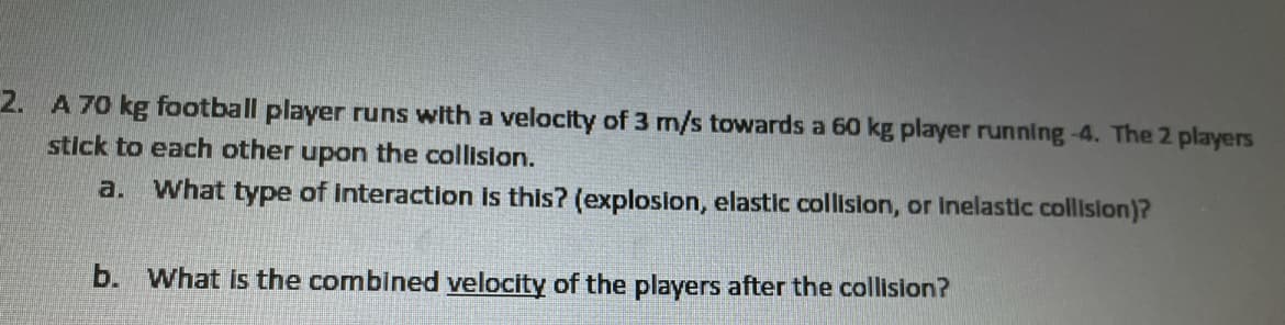 2. A 70 kg football player runs with a velocity of 3 m/s towards a 60 kg player running-4. The 2 players
stick to each other upon the collision.
a. What type of interaction is this? (explosion, elastic collislon, or Inelastic collision)?
b. What is the combined velocity of the players after the collision?
