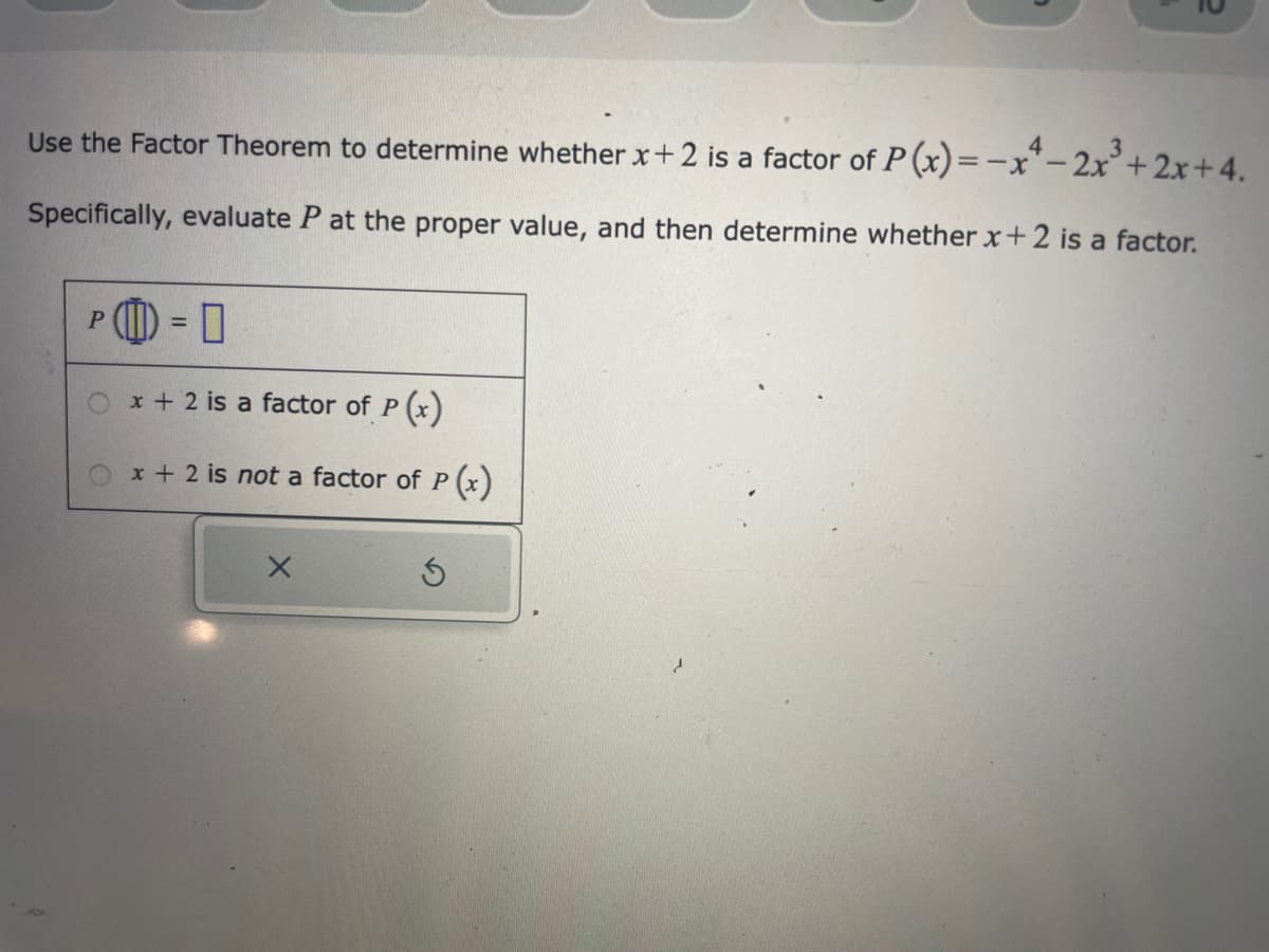 Use the Factor Theorem to determine whether x+2 is a factor of P(x) = -x-2x³ + 2x+4.
Specifically, evaluate P at the proper value, and then determine whether x+2 is a factor.
= 0
O x + 2 is a factor of P(x)
P
x + 2 is not a factor of P(x)
X
S