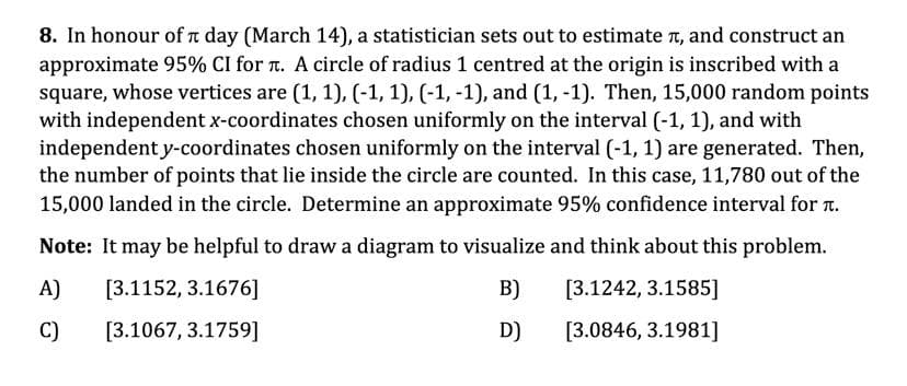 8. In honour of t day (March 14), a statistician sets out to estimate n, and construct an
approximate 95% CI for r. A circle of radius 1 centred at the origin is inscribed with a
square, whose vertices are (1, 1), (-1, 1), (-1, -1), and (1, -1). Then, 15,000 random points
with independent x-coordinates chosen uniformly on the interval (-1, 1), and with
independent y-coordinates chosen uniformly on the interval (-1, 1) are generated. Then,
the number of points that lie inside the circle are counted. In this case, 11,780 out of the
15,000 landed in the circle. Determine an approximate 95% confidence interval for t.
Note: It may be helpful to draw a diagram to visualize and think about this problem.
A)
[3.1152, 3.1676]
B)
[3.1242, 3.1585]
C)
[3.1067, 3.1759]
D)
[3.0846, 3.1981]
