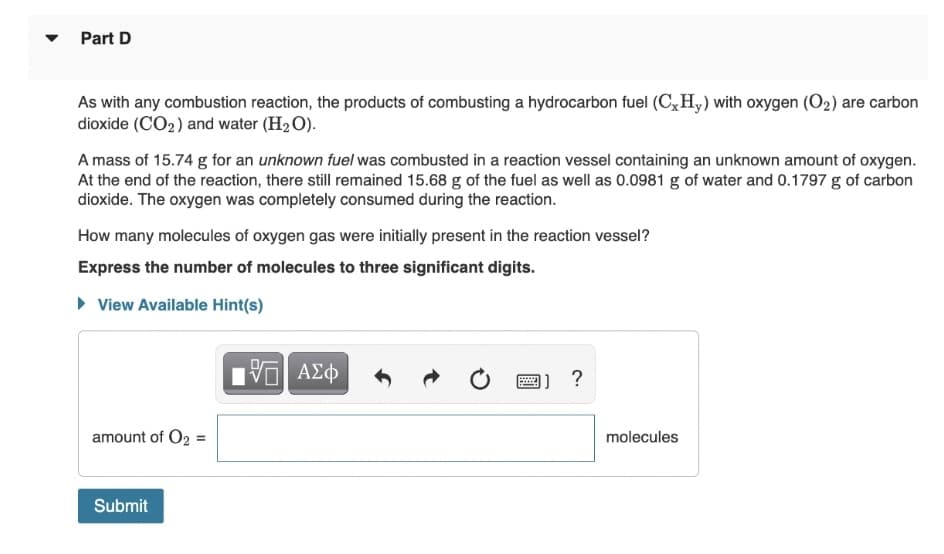 Part D
As with any combustion reaction, the products of combusting a hydrocarbon fuel (C,H,) with oxygen (O2) are carbon
dioxide (CO2) and water (H2 O).
A mass of 15.74 g for an unknown fuel was combusted in a reaction vessel containing an unknown amount of oxygen.
At the end of the reaction, there still remained 15.68 g of the fuel as well as 0.0981 g of water and 0.1797 g of carbon
dioxide. The oxygen was completely consumed during the reaction.
How many molecules of oxygen gas were initially present in the reaction vessel?
Express the number of molecules to three significant digits.
• View Available Hint(s)
1] ?
amount of O2 =
molecules
Submit
