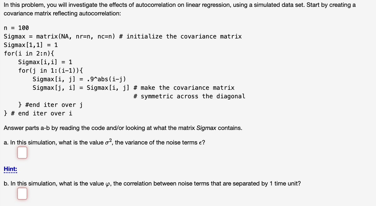 In this problem, you will investigate the effects of autocorrelation on linear regression, using a simulated data set. Start by creating a
covariance matrix reflecting autocorrelation:
n = 100
Sigmax = matrix(NA, nr=n, nc=n) # initialize the covariance matrix
Sigmax[1,1] = 1
for(i in 2:n){
Sigmax [i,i] = 1
for(j in 1:(i-1)){
Sigmax [i, j]
Sigmax[j, i]
.9^abs (i-j)
Sigmax [i, j] # make the covariance matrix
# symmetric across the diagonal
} #end iter over j
} # end iter over i
Answer parts a-b by reading the code and/or looking at what the matrix Sigmax contains.
a. In this simulation, what is the value o?, the variance of the noise terms e?
Hint:
b. In this simulation, what is the value y, the correlation between noise terms that are separated by 1 time unit?
