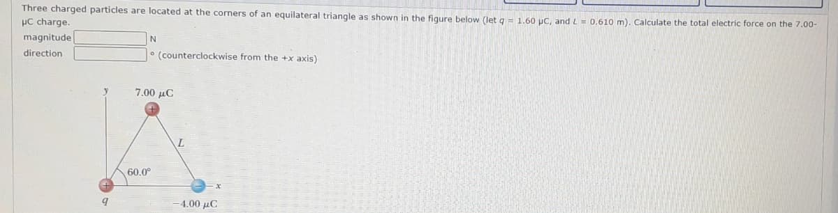 Three charged particles are located at the corners of an equilateral triangle as shown in the figure below (let a = 1.60 uC, and L = 0.610 m). Calculate the total electric force on the 7.00-
µC charge.
magnitude
direction
° (counterclockwise from the +x axis)
7.00 µC
60.0°
4.00 µC
