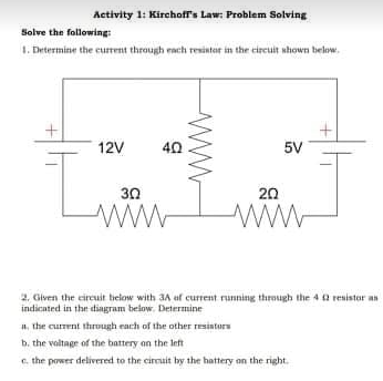 Activity 1: Kirchoff's Law: Problem Solving
Solve the following:
1. Drtermine the current through rach resintar in the circuit whown below.
12V
40
5V
30
20
ww-
2, Given the eireuit tielow with 3A af current running through the 4 2 resistor an
indicated in the diagram below. Determine
a, the current through each of the other resintors
b. the valtage of the battery an the left
c. the power delivered to the cirmuit by the hattery on the right.
