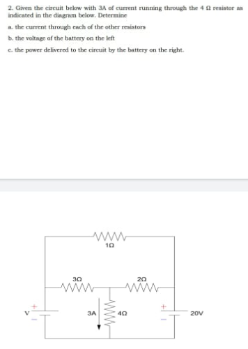 2. Given the circuit below with 3A of current running through the 40 resiator an
indicated in the diagram below. Determine
a. the current through each of the other resistors
b. the voltage of the battery on the left
c. the power delivered to the circuit by the battery on the right.
www
10
30
20
ww
ww
3A
20V
wW-
