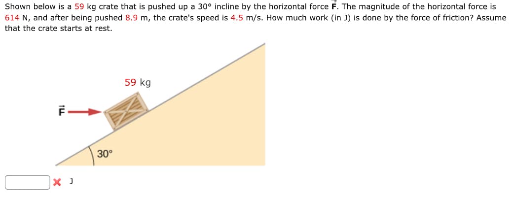 Shown below is a 59 kg crate that is pushed up a 30° incline by the horizontal force F. The magnitude of the horizontal force is
614 N, and after being pushed 8.9 m, the crate's speed is 4.5 m/s. How much work (in J) is done by the force of friction? Assume
that the crate starts at rest.
F—
59 kg
× J
30°