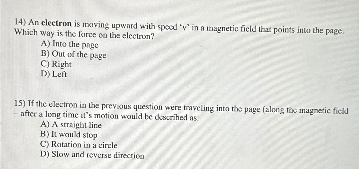 14) An electron is moving upward with speed 'v' in a magnetic field that points into the page.
Which way is the force on the electron?
A) Into the page
B) Out of the page
C) Right
D) Left
15) If the electron in the previous question were traveling into the page (along the magnetic field
- after a long time it's motion would be described as:
A) A straight line
B) It would stop
C) Rotation in a circle
D) Slow and reverse direction