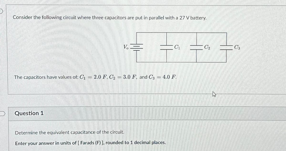 Consider the following circuit where three capacitors are put in parallel with a 27 V battery.
V
C'₁
C2
The capacitors have values of: C₁ = 2.0 F. C₂ = 3.0 F. and C3 = 4.0 F.
Question 1
Determine the equivalent capacitance of the circuit.
Enter your answer in units of [Farads (F)], rounded to 1 decimal places.
13
C's