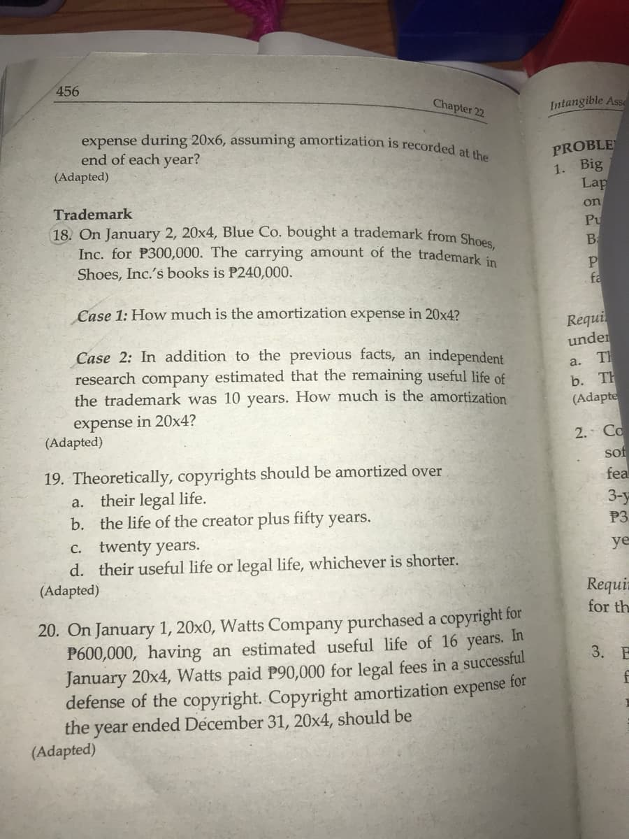 456
Chapter 22
expense during 20x6, assuming amortization is recorded at the
end of each year?
(Adapted)
Trademark
18. On January 2, 20x4, Blue Co. bought a trademark from Shoes,
Inc. for P300,000. The carrying amount of the trademark in
Shoes, Inc.'s books is P240,000.
Case 1: How much is the amortization expense in 20x4?
Case 2: In addition to the previous facts, an independent
research company estimated that the remaining useful life of
the trademark was 10 years. How much is the amortization
expense in 20x4?
(Adapted)
19. Theoretically, copyrights should be amortized over
a. their legal life.
b. the life of the creator plus fifty years.
c. twenty years.
d. their useful life or legal life, whichever is shorter.
(Adapted)
20. On January 1, 20x0, Watts Company purchased a copyright for
P600,000, having an estimated useful life of 16 years. In
January 20x4, Watts paid P90,000 for legal fees in a successful
defense of the copyright. Copyright amortization expense for
the year ended Décember 31, 20x4, should be
(Adapted)
Intangible Asse
PROBLE
1. Big
Lap
on
Pu
B
P
fa
Requi
under
a.
TH
b. TH
(Adapte
2. Co
sof
fea
3-y
P3
ye
Requir
for th
3. B
f