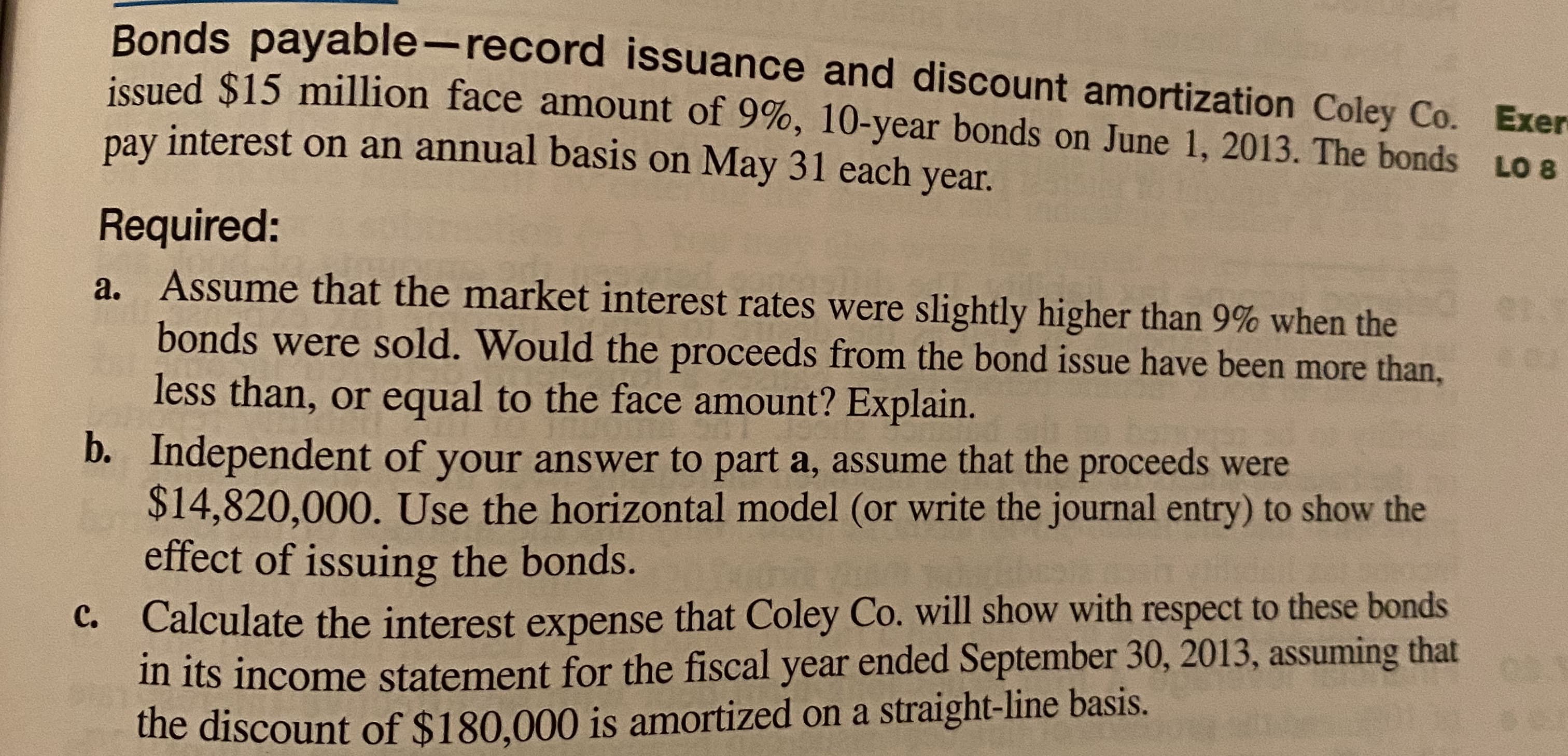 a. Assume that the market interest rates were slightly higher than 9% when the
bonds were sold. Would the proceeds from the bond issue have been more than,
less than, or equal to the face amount? Explain.
b. Independent of your answer to part a, assume that the proceeds were
$14,820,000. Use the horizontal model (or write the journal entry) to show the
effect of issuing the bonds.
C. Calculate the interest expense that Coley Co. will show with respect to these bonds
in its income statement for the fiscal year ended September 30, 2013, assuming that
the discount of $180.000 is amortized on a straight-line basis.
