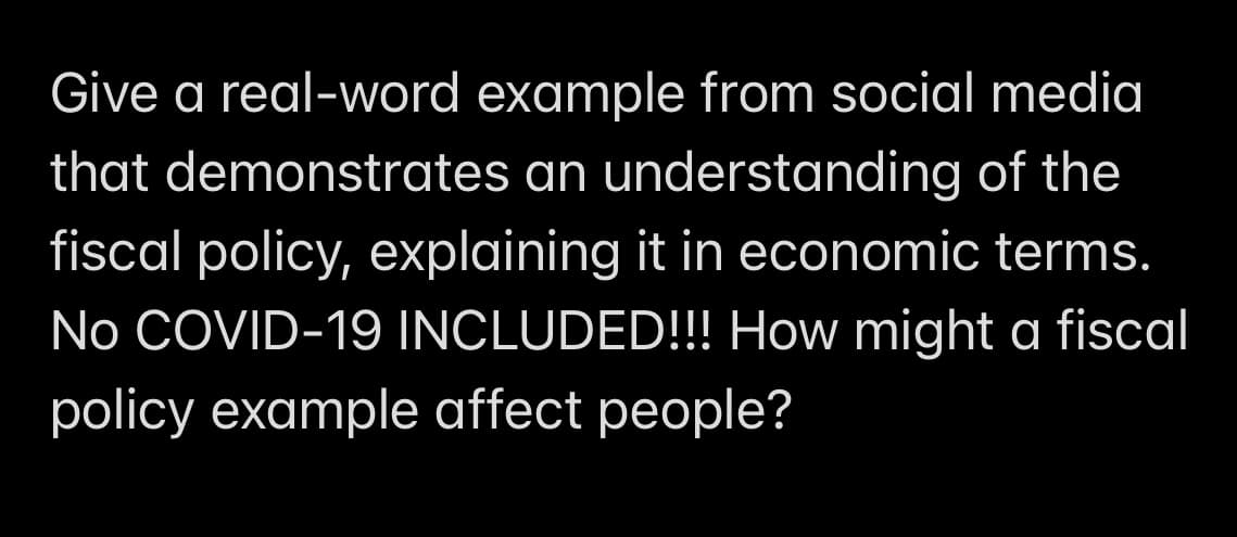 Give a real-word example from social media
that demonstrates an understanding of the
fiscal policy, explaining it in economic terms.
No COVID-19 INCLUDED!!! How might a fiscal
policy example affect people?