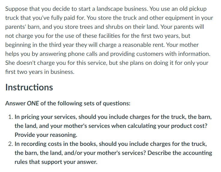 Suppose that you decide to start a landscape business. You use an old pickup
truck that you've fully paid for. You store the truck and other equipment in your
parents' barn, and you store trees and shrubs on their land. Your parents will
not charge you for the use of these facilities for the first two years, but
beginning in the third year they will charge a reasonable rent. Your mother
helps you by answering phone calls and providing customers with information.
She doesn't charge you for this service, but she plans on doing it for only your
first two years in business.
Instructions
Answer ONE of the following sets of questions:
1. In pricing your services, should you include charges for the truck, the barn,
the land, and your mother's services when calculating your product cost?
Provide your reasoning.
2. In recording costs in the books, should you include charges for the truck,
the barn, the land, and/or your mother's services? Describe the accounting
rules that support your answer.
