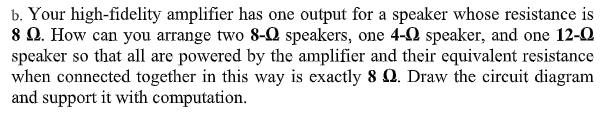 b. Your high-fidelity amplifier has one output for a speaker whose resistance is
8 0. How can you arrange two 8-Q speakers, one 4-0 speaker, and one 12-0
speaker so that all are powered by the amplifier and their equivalent resistance
when connected together in this way is exactly 8 Q. Draw the circuit diagram
and support it with computation.

