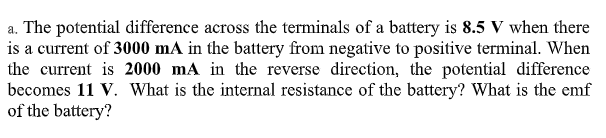 a. The potential difference across the terminals of a battery is 8.5 V when there
is a current of 3000 mA in the battery from negative to positive terminal. When
the current is 2000 mA in the reverse direction, the potential difference
becomes 11 V. What is the internal resistance of the battery? What is the emf
of the battery?
