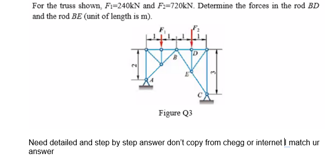 For the truss shown, Fi=240KN and F:=720kN. Determine the forces in the rod BD
and the rod BE (unit of length is m).
Figure Q3
Need detailed and step by step answer don't copy from chegg or internet i match ur
answer
