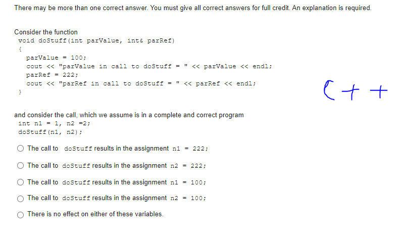 There may be more than one correct answer. You must give all correct answers for full credit. An explanation is required.
Consider the function
void doStuff (int parValue, int& parRef)
{
}
parValue = 100;
cout << "parValue in call to doStuff = << parValue << endl;
parRef = 222;
cout << "parRef in call to doStuff = << parRef << endl;
and consider the call, which we assume is in a complete and correct program
int n1 = 1, n2 =2;
doStuff (n1, n2);
The call to
dostuff results in the assignment n1 = 222;
The call to
dostuff results in the assignment n2 = 222;
The call to
doStuff results in the assignment n1 = 100;
The call to dostuff results in the assignment n2 = 100;
There is no effect on either of these variables.
C++