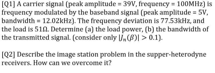 [Q1] A carrier signal (peak amplitude = 39V, frequency = 100MHZ) is
frequency modulated by the baseband signal (peak amplitude = 5V,
bandwidth = 12.02kHz). The frequency deviation is 77.53kHz, and
the load is 51N. Determine (a) the load power, (b) the bandwidth of
the transmitted signal. (consider only |Jn(B)| > 0.1).
%3D
%3D
%3D
[Q2] Describe the image station problem in the supper-heterodyne
receivers. How can we overcome it?
