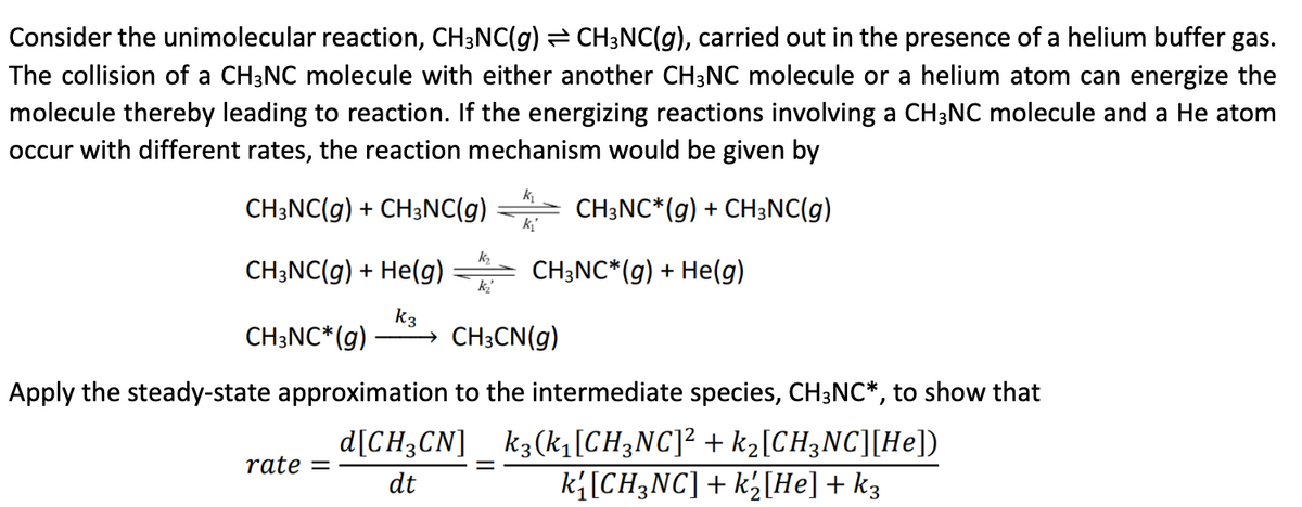 Consider the unimolecular reaction, CH3NC(g) ⇒ CH3NC(g), carried out in the presence of a helium buffer gas.
The collision of a CH3NC molecule with either another CH3NC molecule or a helium atom can energize the
molecule thereby leading to reaction. If the energizing reactions involving a CH3NC molecule and a He atom
occur with different rates, the reaction mechanism would be given by
CH3NC(g) + CH3NC(g)
CH3NC*(g) + CH3NC(g)
CH3NC(g) + He(g)
k3
CH3NC* (g) → CH3CN(g)
rate =
K₂
k₂
d[CH3CN]
dt
k₁
Apply the steady-state approximation to the intermediate species, CH3NC*, to show that
k3(k1₁[CH3NC]² + k₂[CH3NC][He])
k{[CH3NC] + k½[He] + k3
CH3NC*(g) + He(g)
