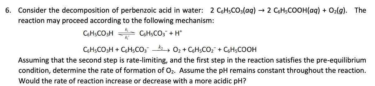 6. Consider the decomposition of perbenzoic acid in water: 2 C6H5CO3(aq) → 2 C₂H5COOH(aq) + O₂(g). The
reaction may proceed according to the following mechanism:
C6H5CO3H
k₁
k₁
C6H5CO3 + H*
k₂
C6H5CO3H + C6H5CO3 → O₂ + С6H5CO₂ + C₂H5COOH
Assuming that the second step is rate-limiting, and the first step in the reaction satisfies the pre-equilibrium
condition, determine the rate of formation of O₂. Assume the pH remains constant throughout the reaction.
Would the rate of reaction increase or decrease with a more acidic pH?