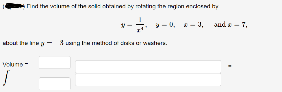 Find the volume of the solid obtained by rotating the region enclosed by
1-44 y = 0, x = 3,
x4'
about the line y = -3 using the method of disks or washers.
Volume =
y =
and x =
=
= 7,