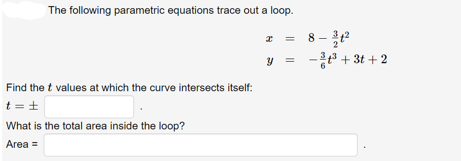 The following parametric equations trace out a loop.
Find the t values at which the curve intersects itself:
t = ±
What is the total area inside the loop?
Area =
X
Y
=
8 - 31/1²
− ³ t³ + 3t+2