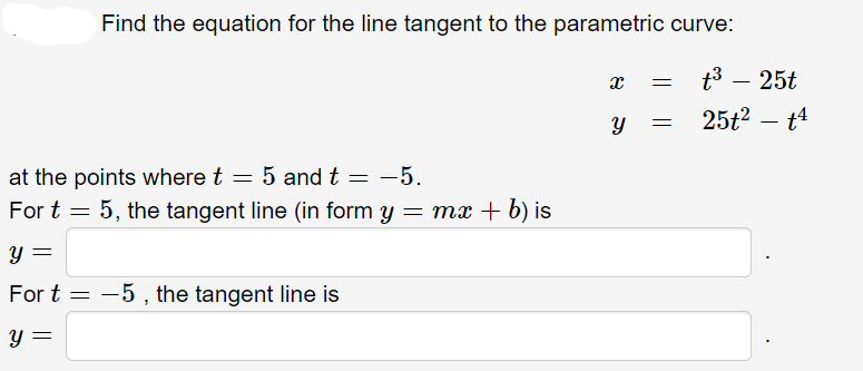 Find the equation for the line tangent to the parametric curve:
at the points where t = 5 and t = -5.
For t = 5, the tangent line (in form y = mx + b) is
y =
For t=5, the tangent line is
y =
X
=
Y =
t³ - 25t
251²-14