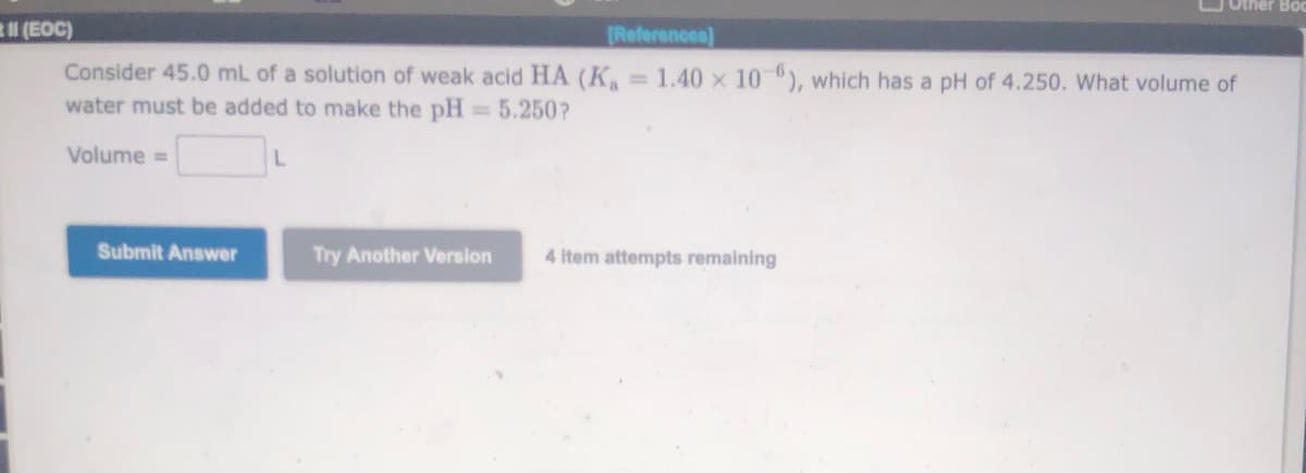 OOther Boc
(EOC)
[References]
Consider 45.0 mL of a solution of weak acid HA (K.
water must be added to make the pH = 5.250?
= 1.40 x 10), which has a pH of 4.250. What volume of
%3D
Volume =
Submit Answer
Try Another Version
4 item attempts remaining
