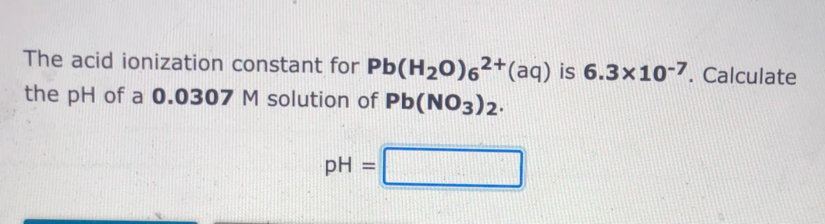 The acid ionization constant for Pb(H20)62+(aq) is 6.3x10-7. Calculate
the pH of a 0.0307 M solution of Pb(NO3)2.
pH =
