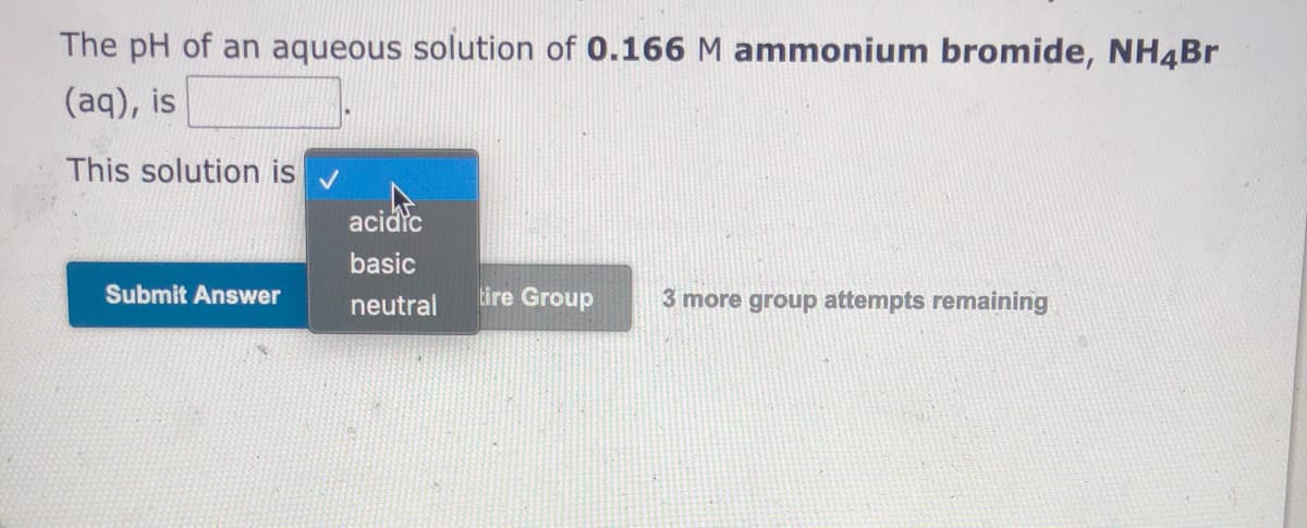 The pH of an aqueous solution of 0.166 M ammonium bromide, NH4BR
(aq), is
This solution is
aciarc
basic
Submit Answer
neutral
tire Group
3 more group attempts remaining
