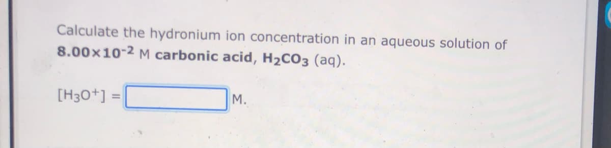 Calculate the hydronium ion concentration in an aqueous solution of
8.00x10-2 M carbonic acid, H2CO3 (aq).
[H30+] =
М.
