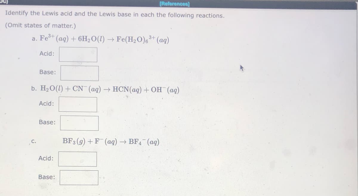 [References)
Identify the Lewis acid and the Lewis base in each the following reactions.
(Omit states of matter.)
a. Fe+ (aq) + 6H,O(1) → Fe(H2O)6** (aq)
Acid:
Base:
b. H2O(1) + CN (aq) → HCN(aq) + OH (ag)
Acid:
Base:
C.
BF3 (9) +F (ag) → BF (ag)
Acid:
Base:
