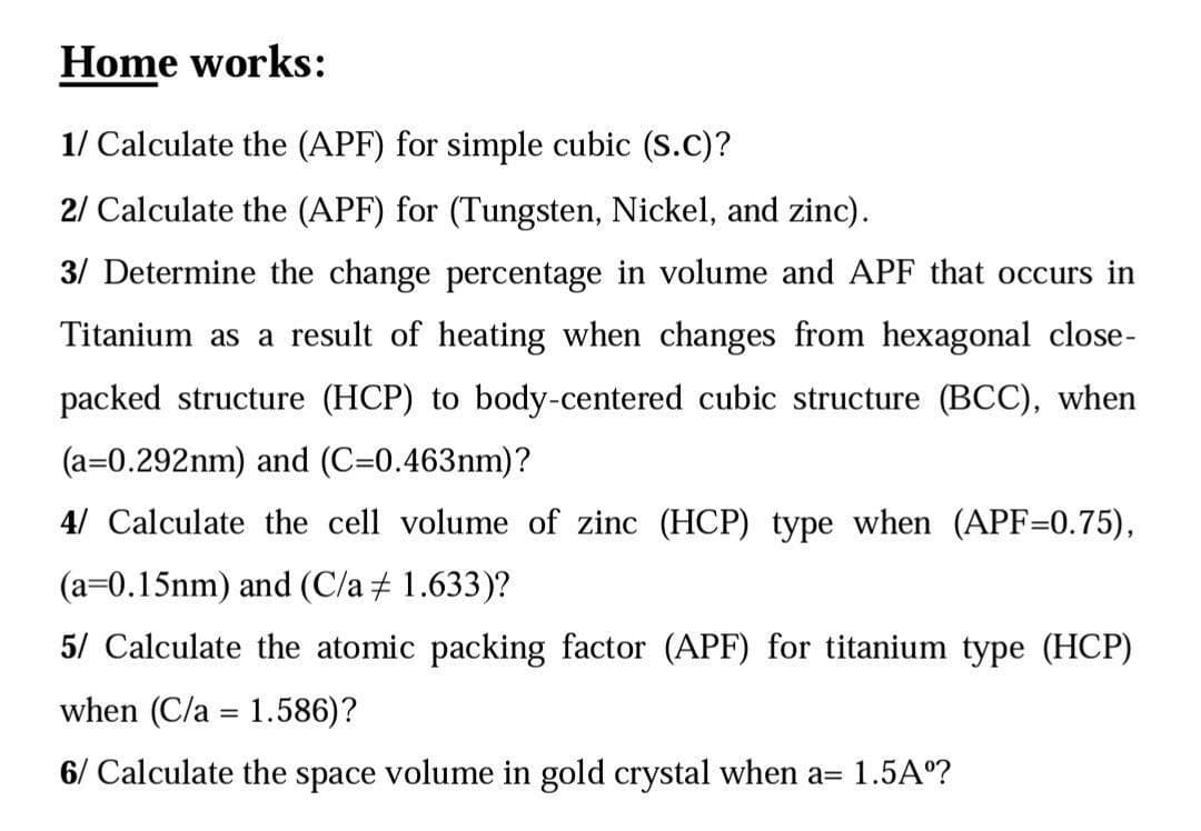 Home works:
1/ Calculate the (APF) for simple cubic (S.C)?
2/ Calculate the (APF) for (Tungsten, Nickel, and zinc).
3/ Determine the change percentage in volume and APF that occurs in
Titanium as a result of heating when changes from hexagonal close-
packed structure (HCP) to body-centered cubic structure (BCC), when
(a=0.292nm) and (C=0.463nm)?
4/ Calculate the cell volume of zinc (HCP) type when (APF=0.75),
(a=0.15nm) and (C/a + 1.633)?
5/ Calculate the atomic packing factor (APF) for titanium type (HCP)
when (C/a = 1.586)?
6/ Calculate the space volume in gold crystal when a= 1.5A°?
